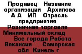 Продавец › Название организации ­ Архипова А.А., ИП › Отрасль предприятия ­ Розничная торговля › Минимальный оклад ­ 6 000 - Все города Работа » Вакансии   . Самарская обл.,Кинель г.